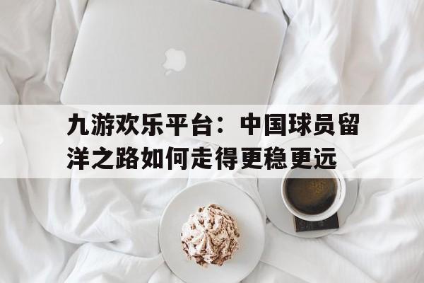 九游欢乐平台：中国球员留洋之路如何走得更稳更远的简单介绍