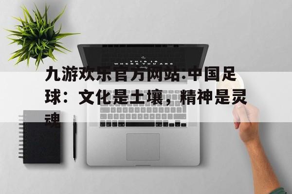 包含九游欢乐官方网站:中国足球：文化是土壤，精神是灵魂的词条