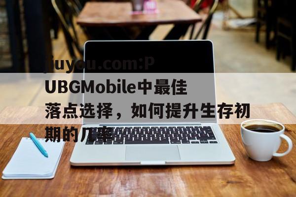 jiuyou.com:PUBGMobile中最佳落点选择，如何提升生存初期的几率