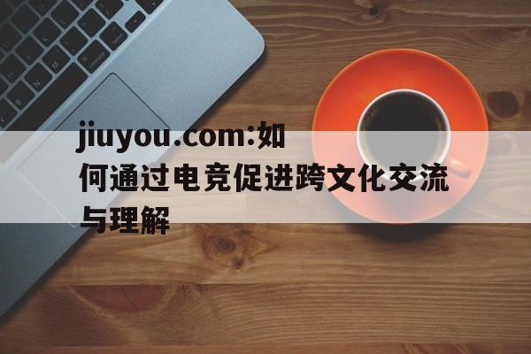jiuyou.com:如何通过电竞促进跨文化交流与理解的简单介绍