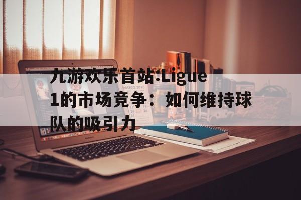 关于九游欢乐首站:Ligue1的市场竞争：如何维持球队的吸引力的信息