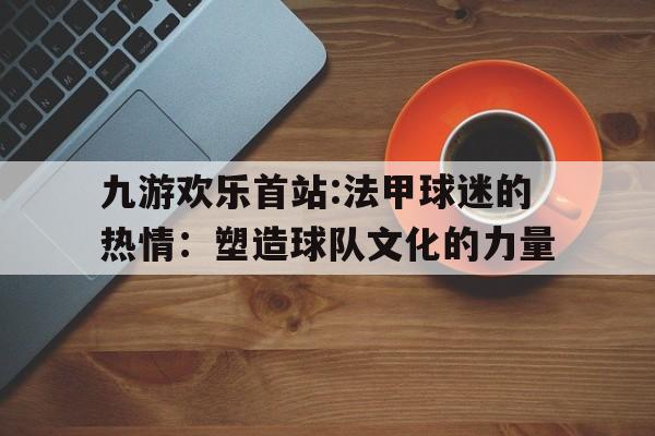 关于九游欢乐首站:法甲球迷的热情：塑造球队文化的力量的信息