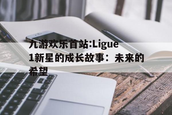 关于九游欢乐首站:Ligue1新星的成长故事：未来的希望的信息