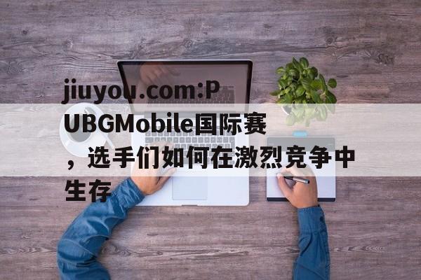 jiuyou.com:PUBGMobile国际赛，选手们如何在激烈竞争中生存