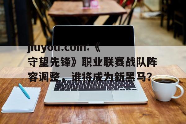 包含jiuyou.com:《守望先锋》职业联赛战队阵容调整，谁将成为新黑马？的词条
