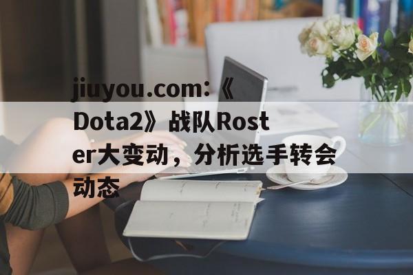 jiuyou.com:《Dota2》战队Roster大变动，分析选手转会动态的简单介绍