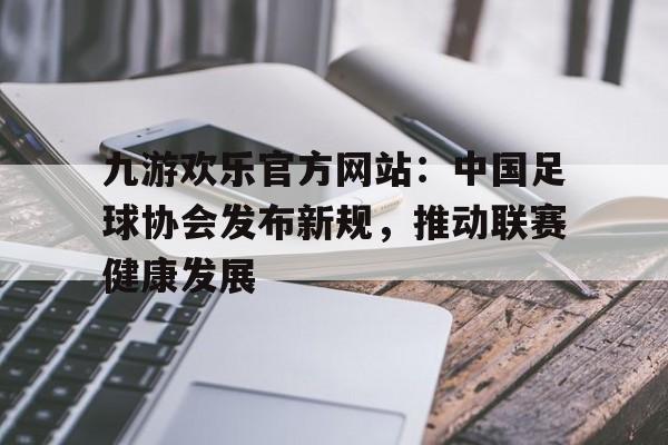 包含九游欢乐官方网站：中国足球协会发布新规，推动联赛健康发展的词条