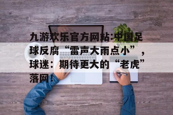 九游欢乐官方网站:中国足球反腐“雷声大雨点小”，球迷：期待更大的“老虎”落网！