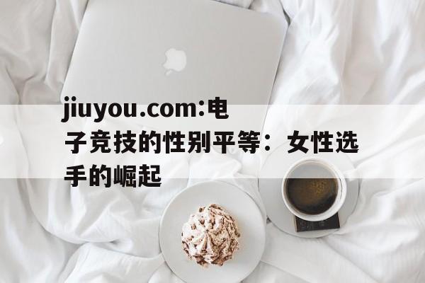 jiuyou.com:电子竞技的性别平等：女性选手的崛起