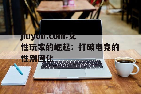 包含jiuyou.com:女性玩家的崛起：打破电竞的性别固化的词条