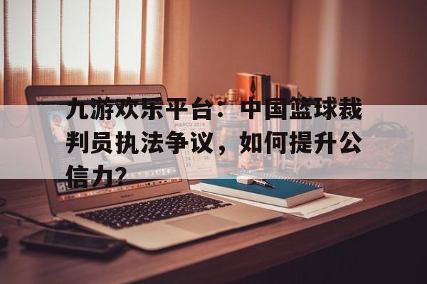 九游欢乐平台：中国篮球裁判员执法争议，如何提升公信力？的简单介绍