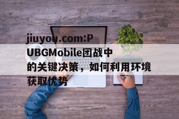jiuyou.com:PUBGMobile团战中的关键决策，如何利用环境获取优势的简单介绍