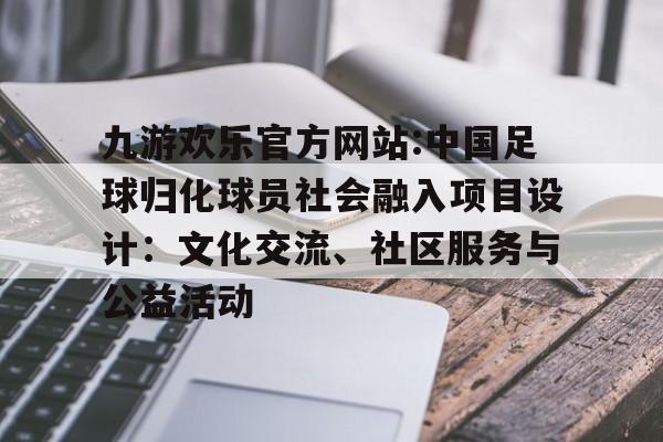 九游欢乐官方网站:中国足球归化球员社会融入项目设计：文化交流、社区服务与公益活动的简单介绍