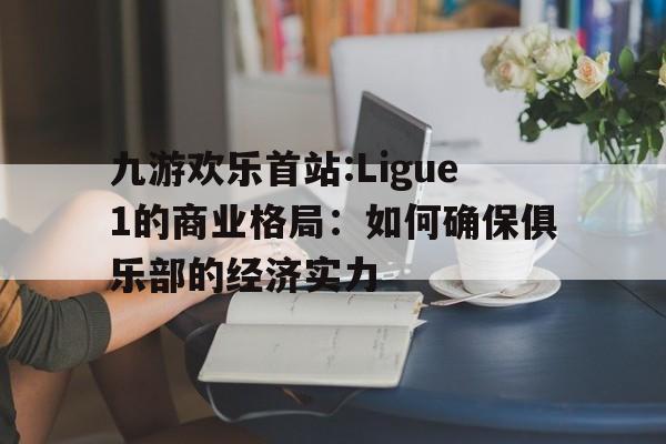九游欢乐首站:Ligue1的商业格局：如何确保俱乐部的经济实力的简单介绍