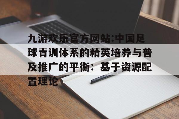 九游欢乐官方网站:中国足球青训体系的精英培养与普及推广的平衡：基于资源配置理论的简单介绍