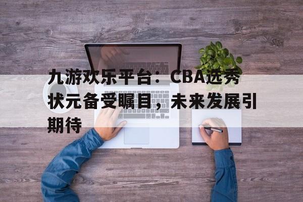 九游欢乐平台：CBA选秀状元备受瞩目，未来发展引期待