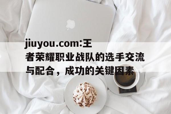 jiuyou.com:王者荣耀职业战队的选手交流与配合，成功的关键因素的简单介绍