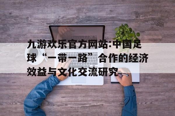 九游欢乐官方网站:中国足球“一带一路”合作的经济效益与文化交流研究的简单介绍