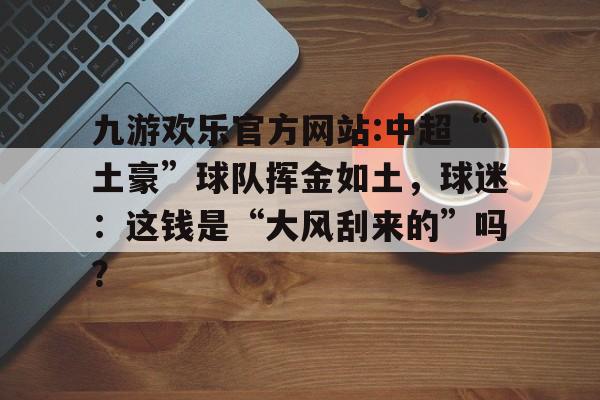九游欢乐官方网站:中超“土豪”球队挥金如土，球迷：这钱是“大风刮来的”吗？的简单介绍
