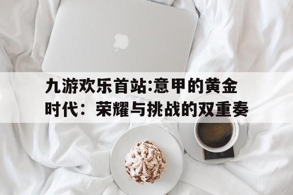 九游欢乐首站:意甲的黄金时代：荣耀与挑战的双重奏的简单介绍