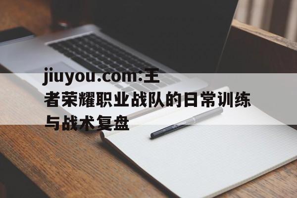 jiuyou.com:王者荣耀职业战队的日常训练与战术复盘