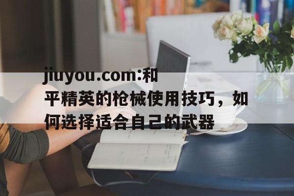 jiuyou.com:和平精英的枪械使用技巧，如何选择适合自己的武器的简单介绍